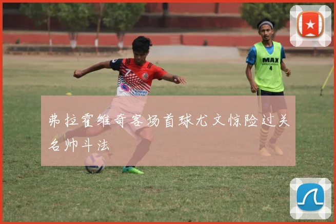 弗拉霍维奇客场首球尤文惊险过关名帅斗法