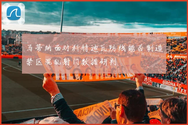 马蒂纳面对科特迪瓦防线能否制造禁区混乱射门数据研判