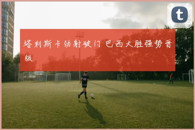 塔利斯卡劲射破门 巴西大胜强势晋级