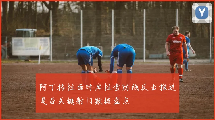 阿丁格拉面对库拉索防线反击推进是否关键射门数据盘点