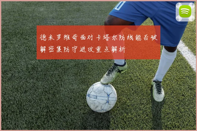 德米罗维奇面对卡塔尔防线能否破解密集防守进攻重点解析
