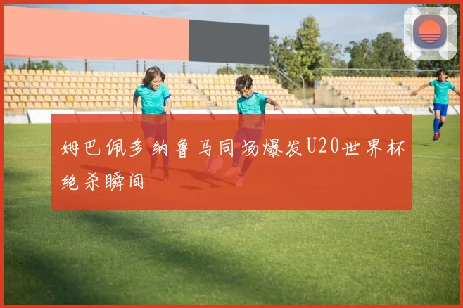 姆巴佩多纳鲁马同场爆发U20世界杯绝杀瞬间