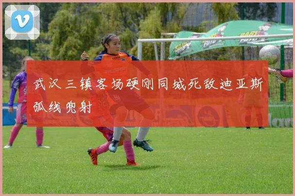 武汉三镇客场硬刚同城死敌迪亚斯弧线兜射