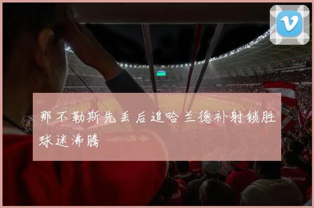 那不勒斯先丢后追哈兰德补射锁胜球迷沸腾