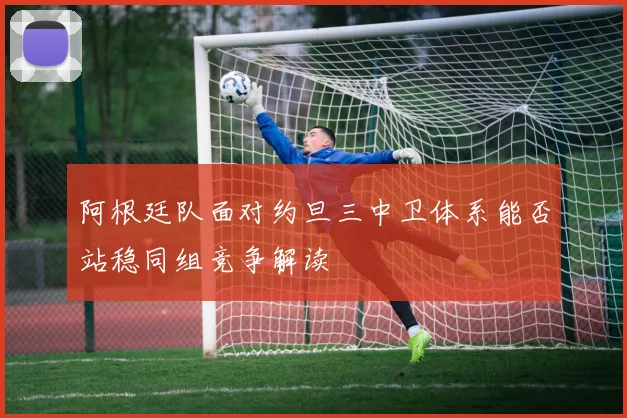 阿根廷队面对约旦三中卫体系能否站稳同组竞争解读