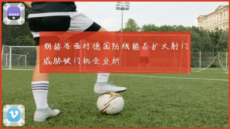 朗赫洛面对德国防线能否扩大射门威胁破门机会分析