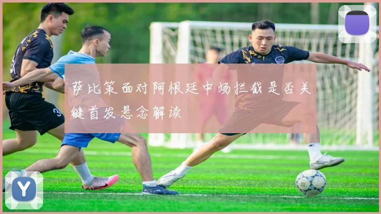 萨比策面对阿根廷中场拦截是否关键首发悬念解读