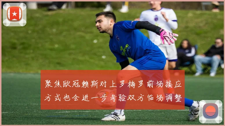 聚焦欧冠赖斯对上罗梅罗前场接应方式也会进一步考验双方临场调整