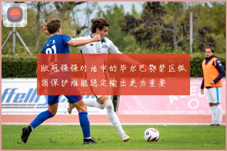 欧冠强强对话中的毕尔巴鄂禁区弧顶保护谁能稳定输出更为重要