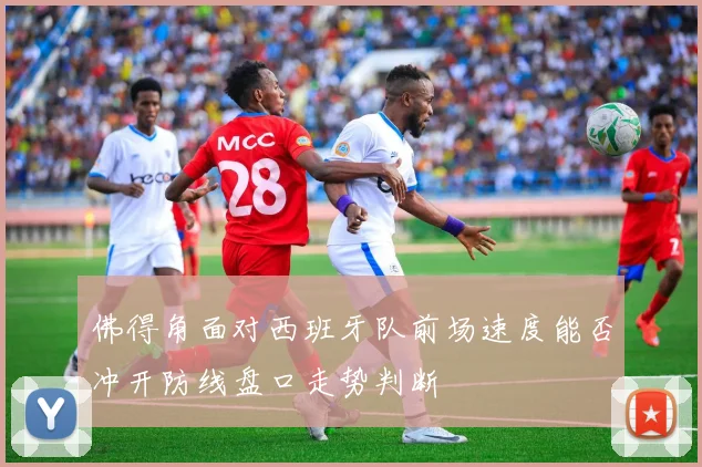 佛得角面对西班牙队前场速度能否冲开防线盘口走势判断