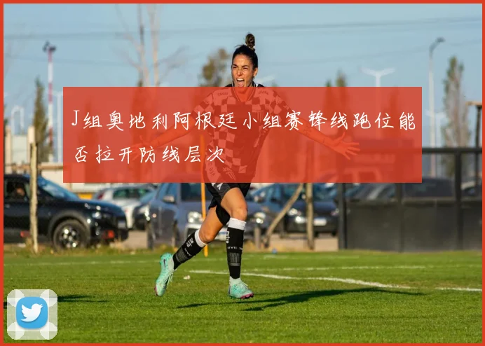 J组奥地利阿根廷小组赛锋线跑位能否拉开防线层次