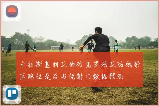 卡拉斯基利亚面对克罗地亚防线禁区跑位是否占优射门数据预测