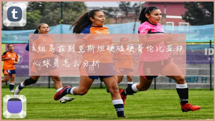 K组乌兹别克斯坦硬碰硬哥伦比亚核心球员怎么分析