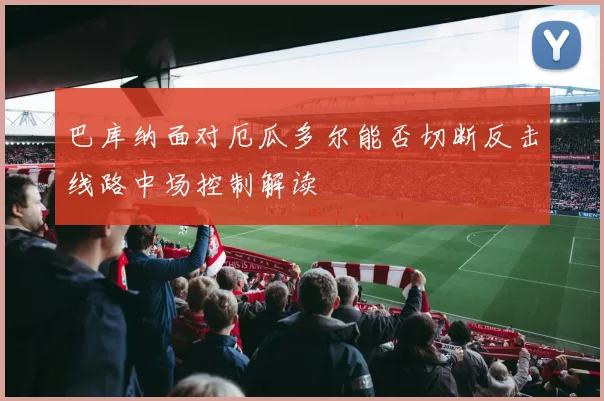 巴库纳面对厄瓜多尔能否切断反击线路中场控制解读
