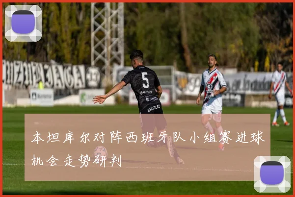 本坦库尔对阵西班牙队小组赛进球机会走势研判