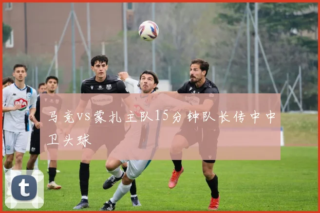 马竞vs蒙扎主队15分钟队长传中中卫头球