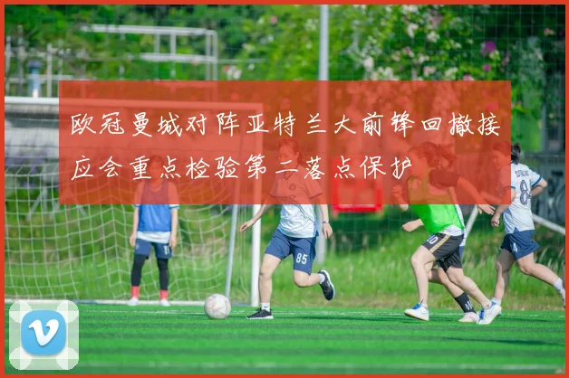 欧冠曼城对阵亚特兰大前锋回撤接应会重点检验第二落点保护