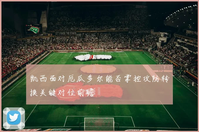 凯西面对厄瓜多尔能否掌控攻防转换关键对位前瞻
