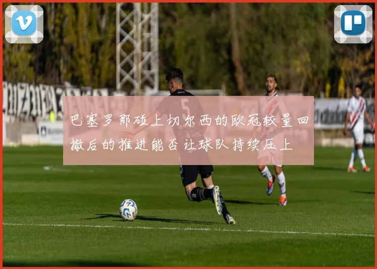 巴塞罗那碰上切尔西的欧冠较量回撤后的推进能否让球队持续压上