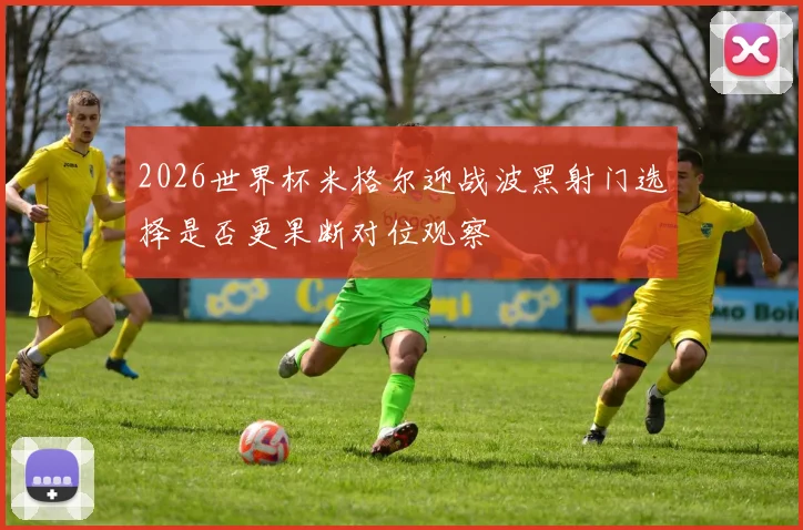 2026世界杯米格尔迎战波黑射门选择是否更果断对位观察