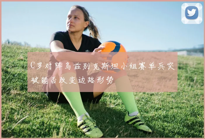 C罗对阵乌兹别克斯坦小组赛单兵突破能否改变边路形势