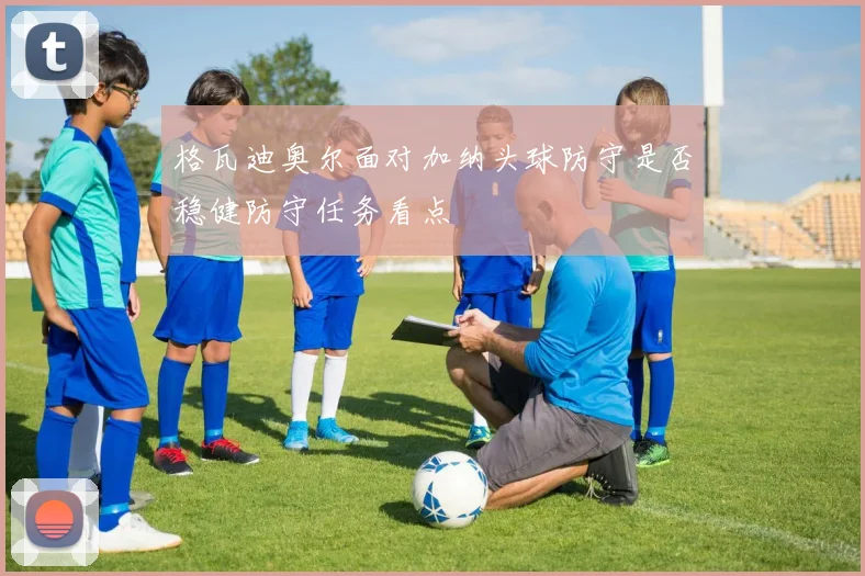 格瓦迪奥尔面对加纳头球防守是否稳健防守任务看点