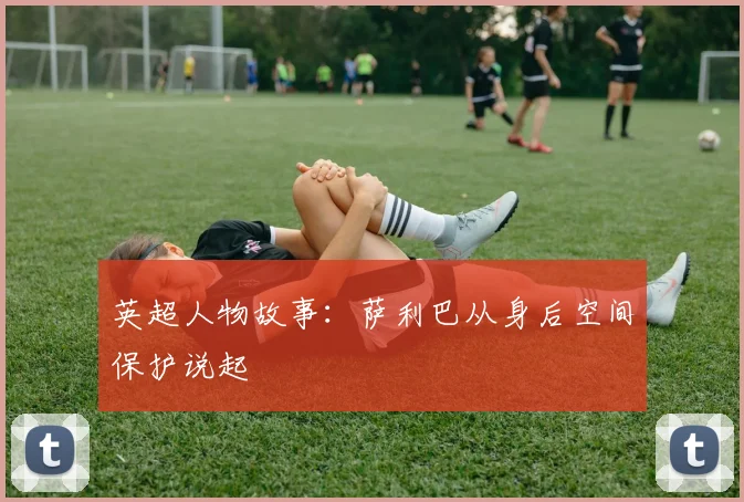英超人物故事：萨利巴从身后空间保护说起