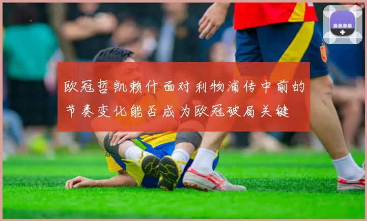 欧冠哲凯赖什面对利物浦传中前的节奏变化能否成为欧冠破局关键