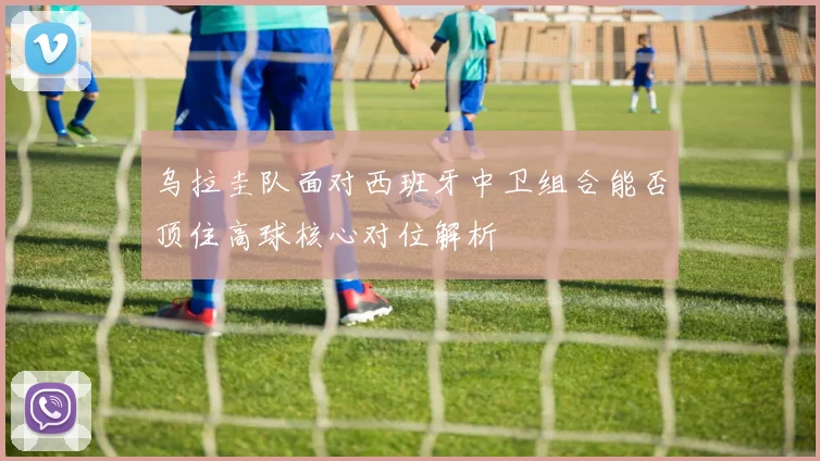 乌拉圭队面对西班牙中卫组合能否顶住高球核心对位解析