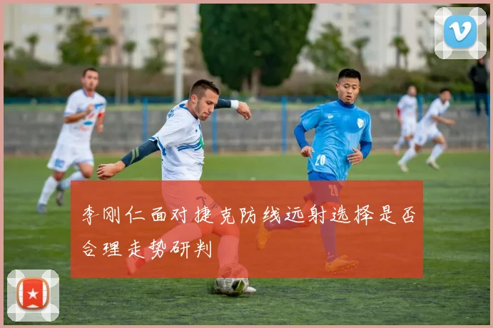 李刚仁面对捷克防线远射选择是否合理走势研判