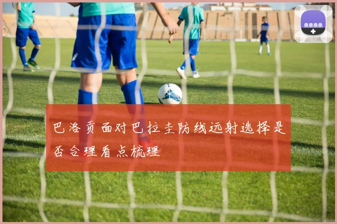 巴洛贡面对巴拉圭防线远射选择是否合理看点梳理