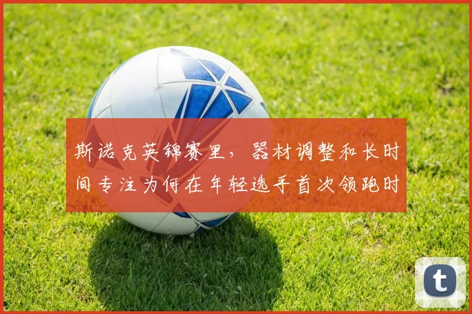 斯诺克英锦赛里，器材调整和长时间专注为何在年轻选手首次领跑时必须一起考虑