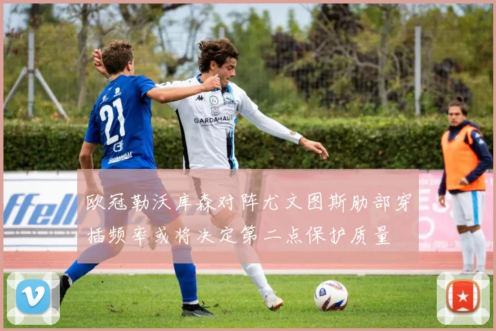 欧冠勒沃库森对阵尤文图斯肋部穿插频率或将决定第二点保护质量